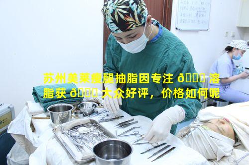 苏州美莱瘦腿抽脂因专注 🐅 溶脂获 🕊 大众好评，价格如何呢